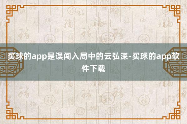 买球的app是误闯入局中的云弘深-买球的app软件下载