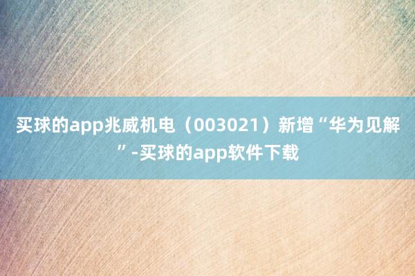 买球的app兆威机电（003021）新增“华为见解”-买球的app软件下载