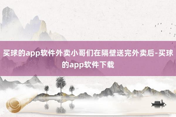 买球的app软件外卖小哥们在隔壁送完外卖后-买球的app软件下载