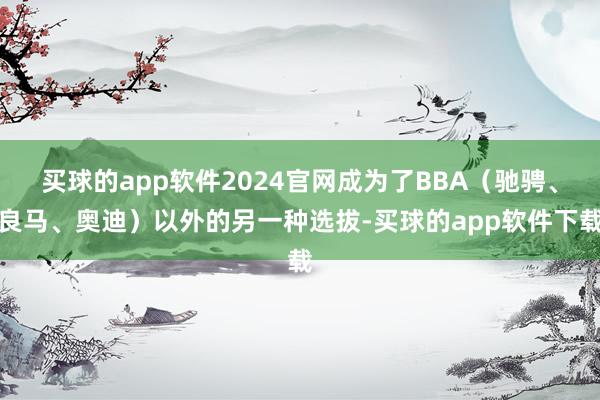 买球的app软件2024官网成为了BBA（驰骋、良马、奥迪）以外的另一种选拔-买球的app软件下载