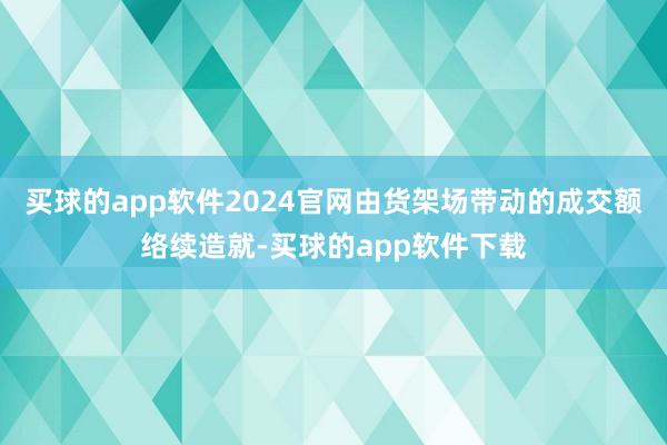 买球的app软件2024官网由货架场带动的成交额络续造就-买球的app软件下载