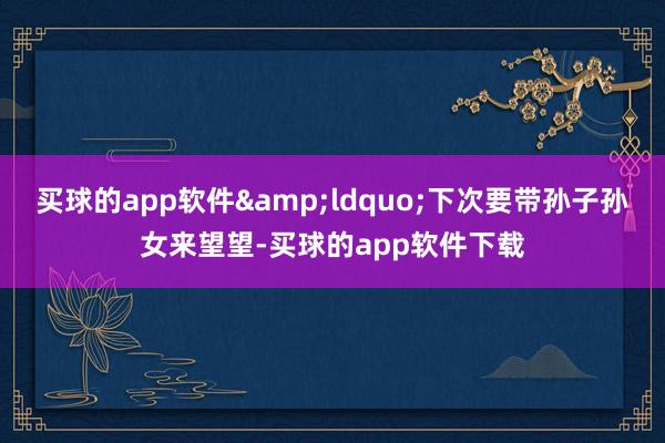 买球的app软件&ldquo;下次要带孙子孙女来望望-买球的app软件下载