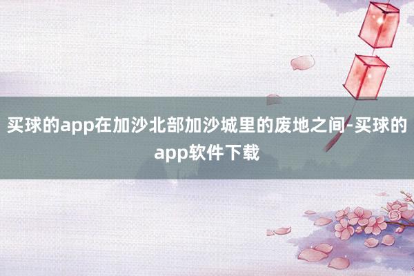 买球的app在加沙北部加沙城里的废地之间-买球的app软件下载