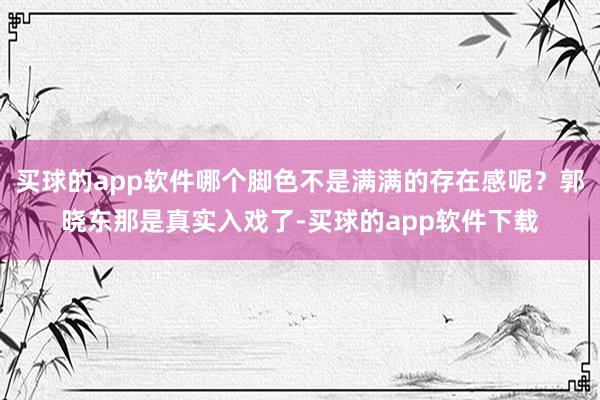 买球的app软件哪个脚色不是满满的存在感呢？郭晓东那是真实入戏了-买球的app软件下载