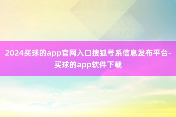 2024买球的app官网入口搜狐号系信息发布平台-买球的app软件下载