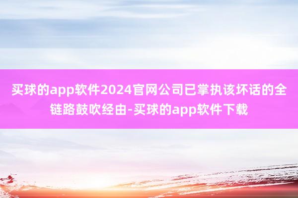 买球的app软件2024官网公司已掌执该坏话的全链路鼓吹经由-买球的app软件下载