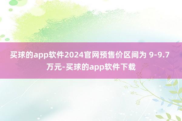 买球的app软件2024官网预售价区间为 9-9.7 万元-买球的app软件下载