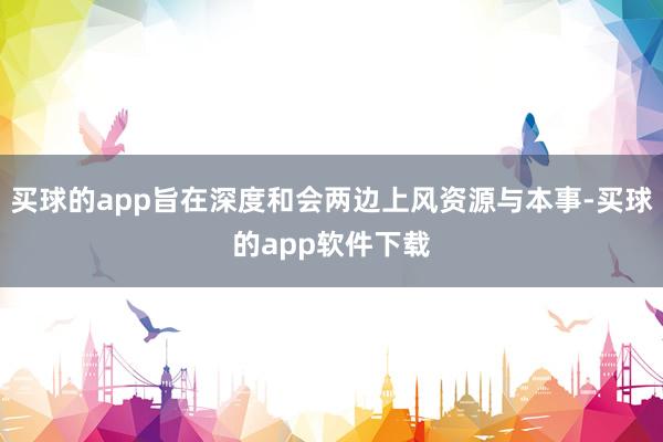 买球的app旨在深度和会两边上风资源与本事-买球的app软件下载