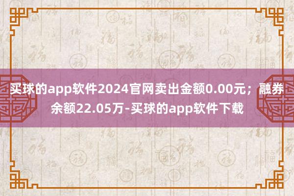 买球的app软件2024官网卖出金额0.00元；融券余额22.05万-买球的app软件下载