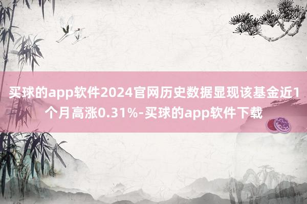 买球的app软件2024官网历史数据显现该基金近1个月高涨0.31%-买球的app软件下载