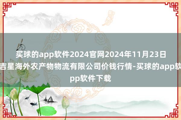 买球的app软件2024官网2024年11月23日宁夏海吉星海外农产物物流有限公司价钱行情-买球的app软件下载