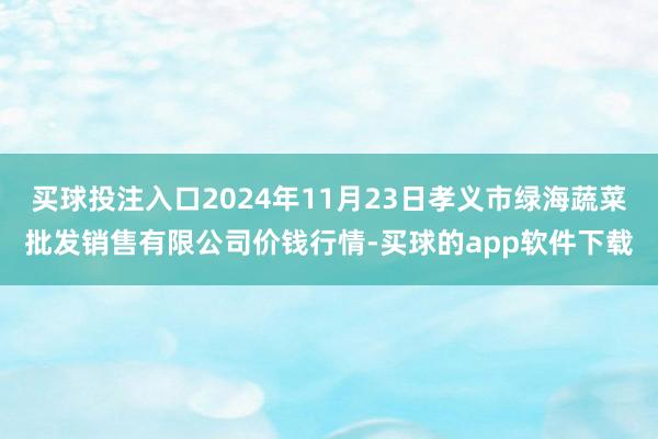 买球投注入口2024年11月23日孝义市绿海蔬菜批发销售有限公司价钱行情-买球的app软件下载