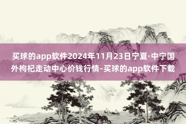 买球的app软件2024年11月23日宁夏·中宁国外枸杞走动中心价钱行情-买球的app软件下载