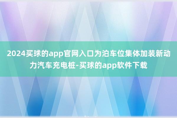 2024买球的app官网入口为泊车位集体加装新动力汽车充电桩-买球的app软件下载