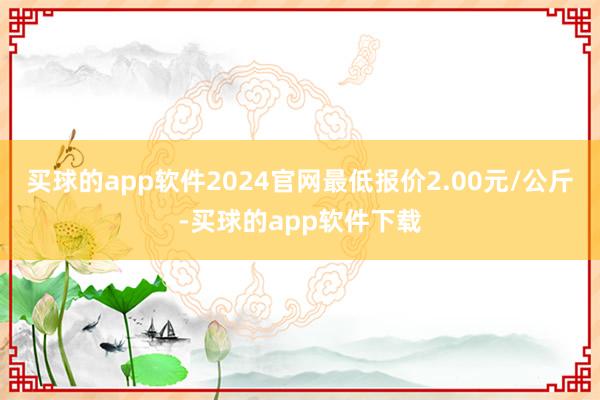 买球的app软件2024官网最低报价2.00元/公斤-买球的app软件下载