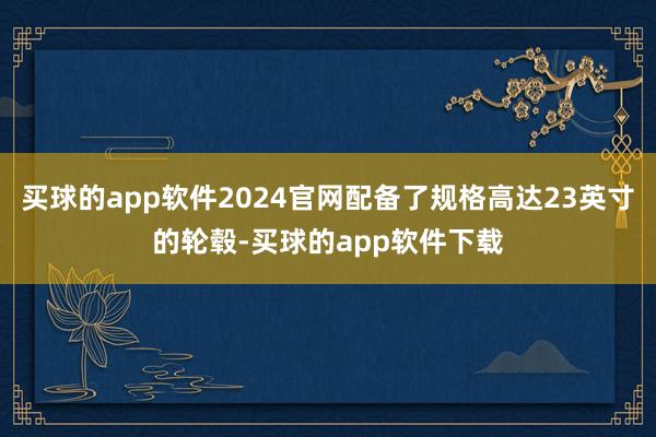 买球的app软件2024官网配备了规格高达23英寸的轮毂-买球的app软件下载