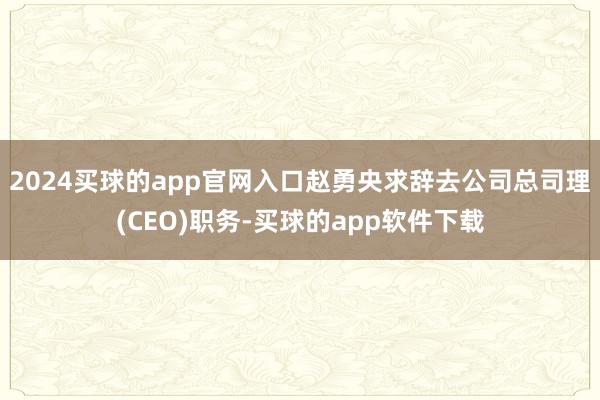 2024买球的app官网入口赵勇央求辞去公司总司理(CEO)职务-买球的app软件下载