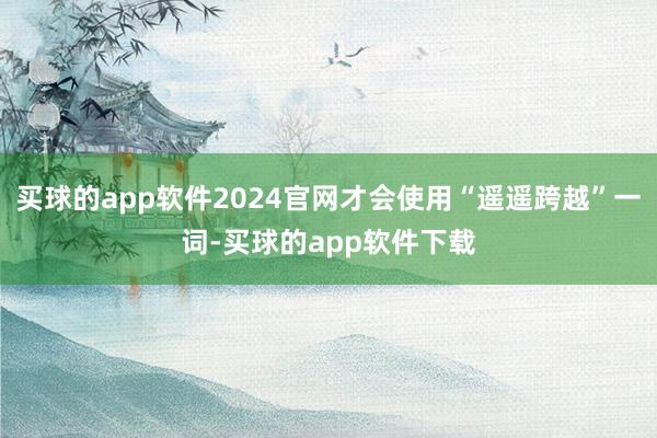 买球的app软件2024官网才会使用“遥遥跨越”一词-买球的app软件下载