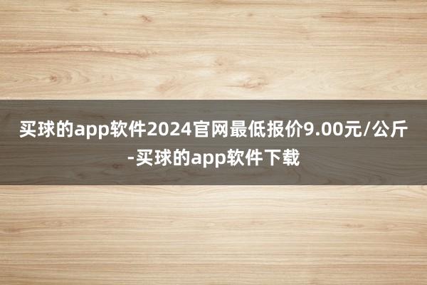 买球的app软件2024官网最低报价9.00元/公斤-买球的app软件下载