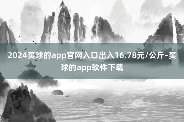 2024买球的app官网入口出入16.78元/公斤-买球的app软件下载