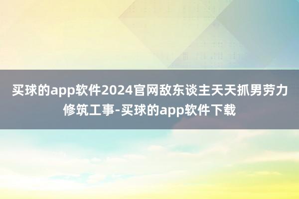 买球的app软件2024官网敌东谈主天天抓男劳力修筑工事-买球的app软件下载