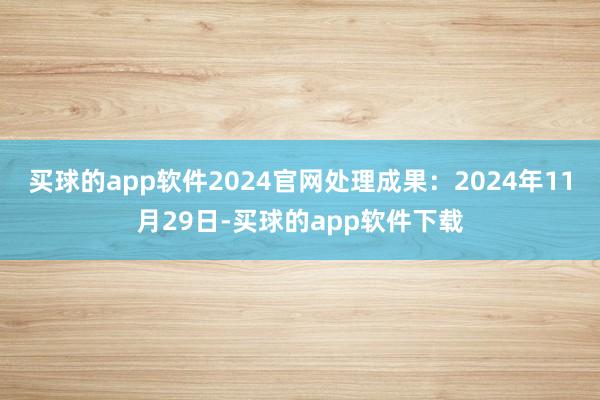 买球的app软件2024官网处理成果：2024年11月29日-买球的app软件下载