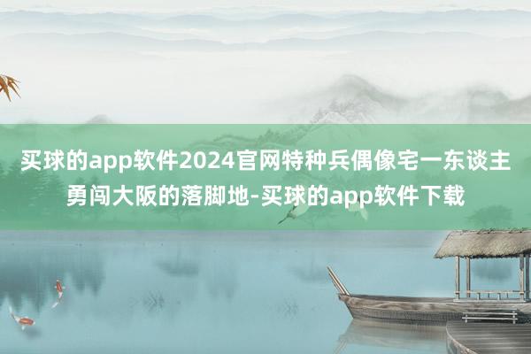 买球的app软件2024官网特种兵偶像宅一东谈主勇闯大阪的落脚地-买球的app软件下载