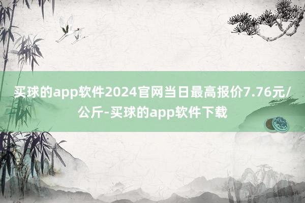 买球的app软件2024官网当日最高报价7.76元/公斤-买球的app软件下载