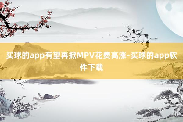 买球的app有望再掀MPV花费高涨-买球的app软件下载