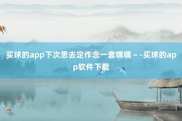 买球的app下次思去定作念一套嘿嘿～-买球的app软件下载