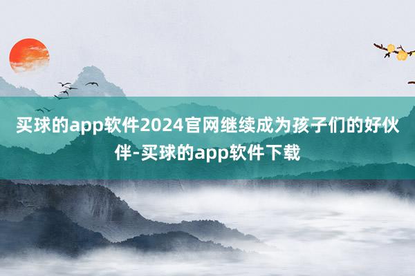 买球的app软件2024官网继续成为孩子们的好伙伴-买球的app软件下载