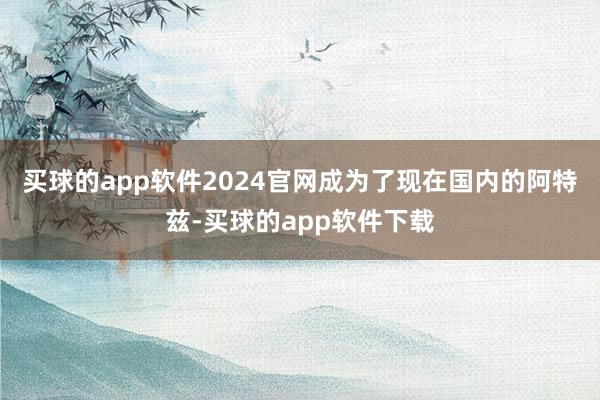 买球的app软件2024官网成为了现在国内的阿特兹-买球的app软件下载