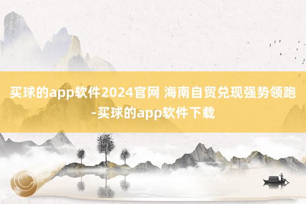 买球的app软件2024官网 海南自贸兑现强势领跑-买球的app软件下载