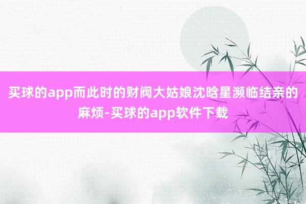 买球的app而此时的财阀大姑娘沈晗星濒临结亲的麻烦-买球的app软件下载