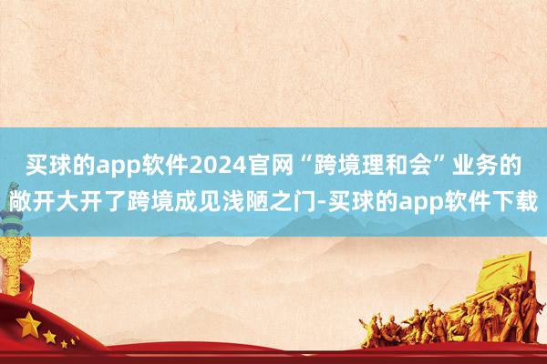 买球的app软件2024官网“跨境理和会”业务的敞开大开了跨境成见浅陋之门-买球的app软件下载