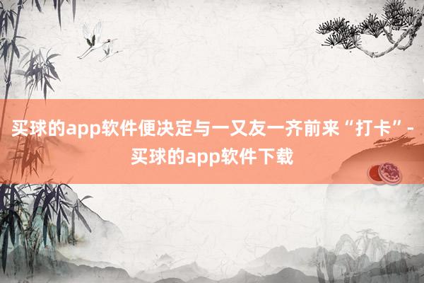 买球的app软件便决定与一又友一齐前来“打卡”-买球的app软件下载