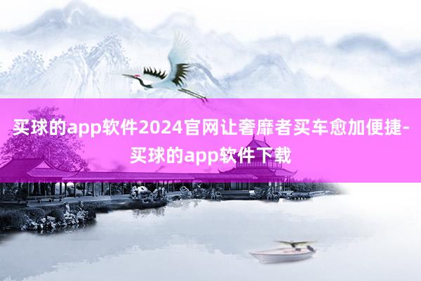 买球的app软件2024官网让奢靡者买车愈加便捷-买球的app软件下载