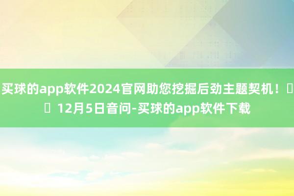 买球的app软件2024官网助您挖掘后劲主题契机！		　　12月5日音问-买球的app软件下载