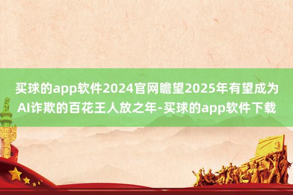 买球的app软件2024官网瞻望2025年有望成为AI诈欺的百花王人放之年-买球的app软件下载