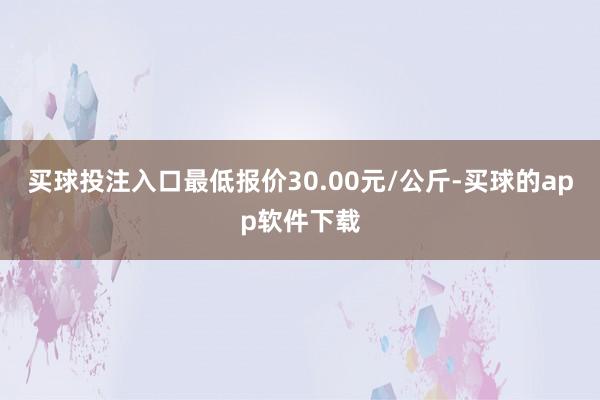 买球投注入口最低报价30.00元/公斤-买球的app软件下载