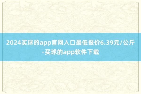 2024买球的app官网入口最低报价6.39元/公斤-买球的app软件下载