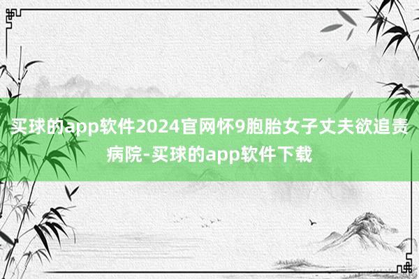 买球的app软件2024官网怀9胞胎女子丈夫欲追责病院-买球的app软件下载