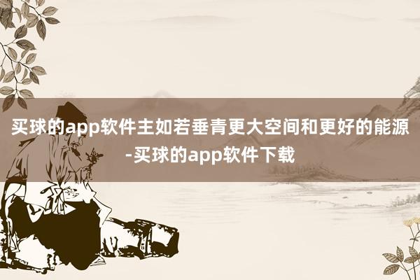 买球的app软件主如若垂青更大空间和更好的能源-买球的app软件下载