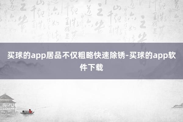 买球的app居品不仅粗略快速除锈-买球的app软件下载