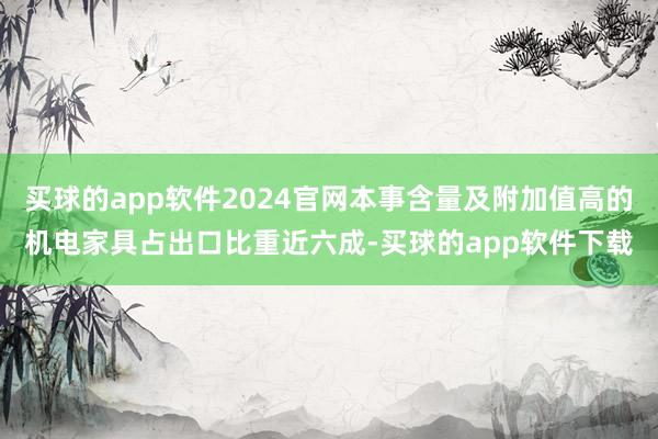 买球的app软件2024官网本事含量及附加值高的机电家具占出口比重近六成-买球的app软件下载