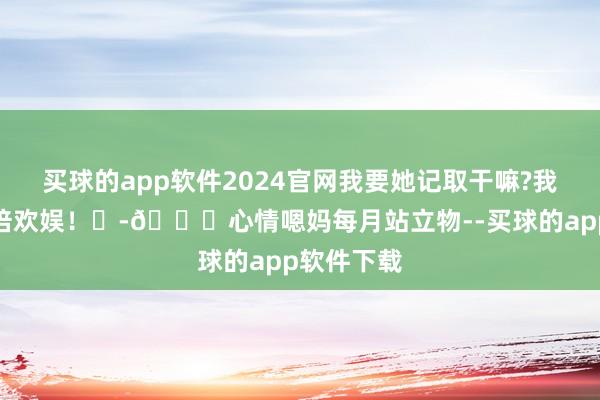 买球的app软件2024官网我要她记取干嘛?我唯有她加倍欢娱！	-🎁心情嗯妈每月站立物--买球的app软件下载