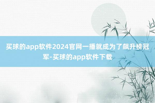 买球的app软件2024官网一播就成为了飙升榜冠军-买球的app软件下载