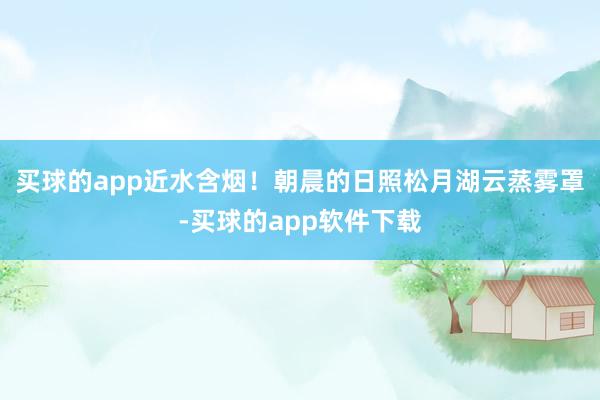 买球的app近水含烟！朝晨的日照松月湖云蒸雾罩-买球的app软件下载