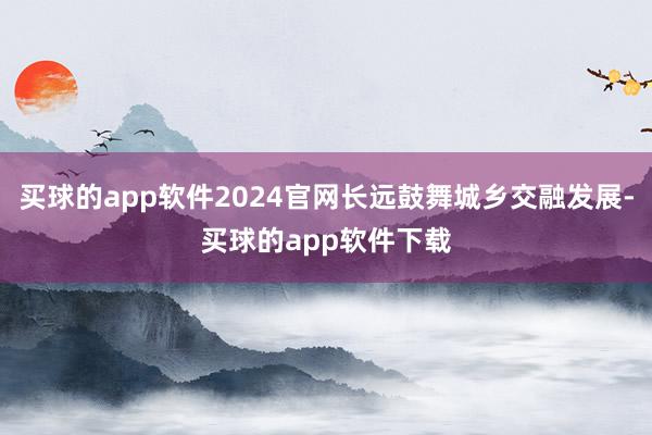 买球的app软件2024官网长远鼓舞城乡交融发展-买球的app软件下载