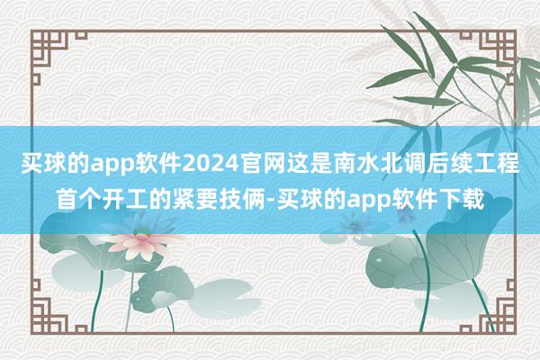 买球的app软件2024官网这是南水北调后续工程首个开工的紧要技俩-买球的app软件下载